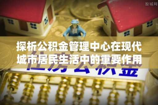 鄂托克前旗探析公积金管理中心在现代城市居民生活中的重要作用