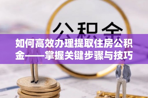鄂托克前旗如何高效办理提取住房公积金——掌握关键步骤与技巧