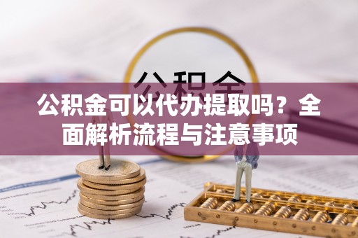 鄂托克前旗公积金可以代办提取吗？全面解析流程与注意事项