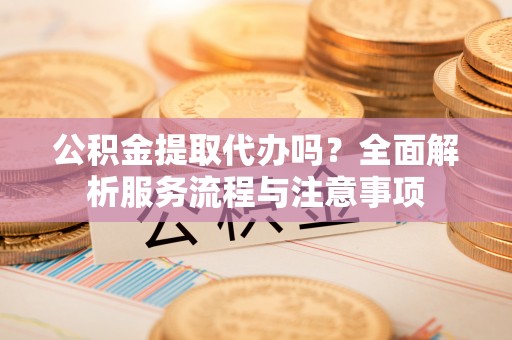 鄂托克前旗公积金提取代办吗？全面解析服务流程与注意事项