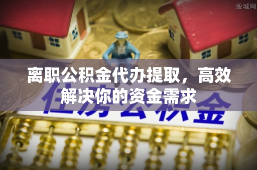 鄂托克前旗离职公积金代办提取，高效解决你的资金需求