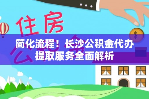 鄂托克前旗简化流程！长沙公积金代办提取服务全面解析