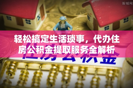 鄂托克前旗轻松搞定生活琐事，代办住房公积金提取服务全解析