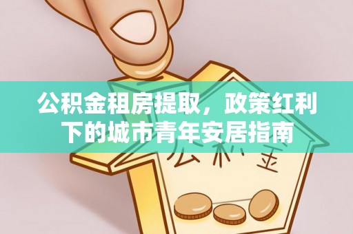 鄂托克前旗公积金租房提取，政策红利下的城市青年安居指南