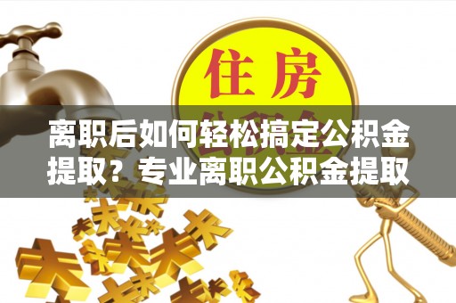 鄂托克前旗离职后如何轻松搞定公积金提取？专业离职公积金提取代办服务来帮你