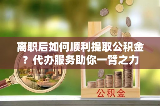鄂托克前旗离职后如何顺利提取公积金？代办服务助你一臂之力