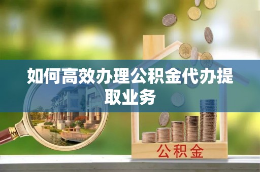 鄂托克前旗如何高效办理公积金代办提取业务
