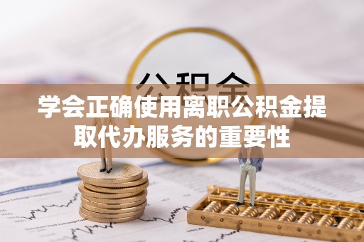 鄂托克前旗学会正确使用离职公积金提取代办服务的重要性