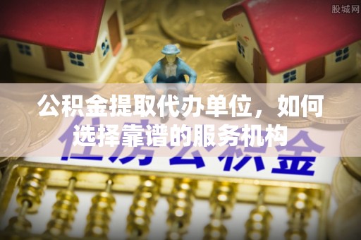 鄂托克前旗公积金提取代办单位，如何选择靠谱的服务机构