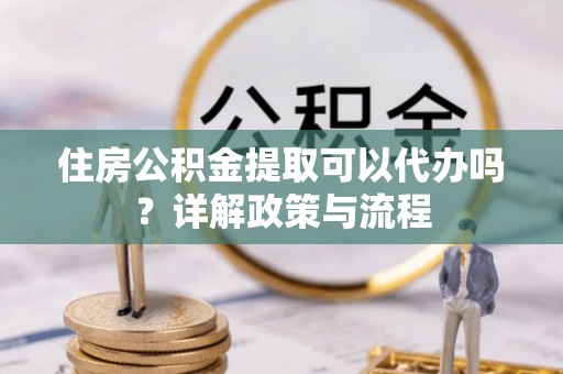 鄂托克前旗住房公积金提取可以代办吗？详解政策与流程