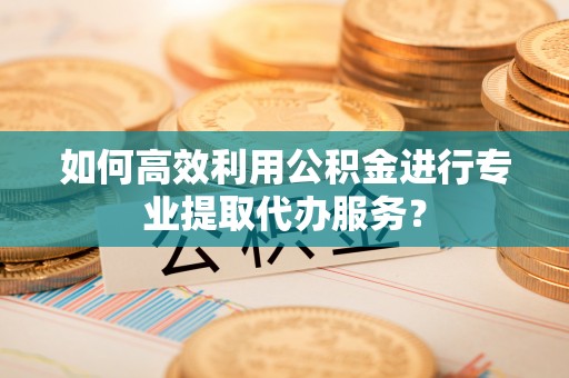 鄂托克前旗如何高效利用公积金进行专业提取代办服务？