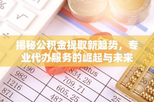 鄂托克前旗揭秘公积金提取新趋势，专业代办服务的崛起与未来