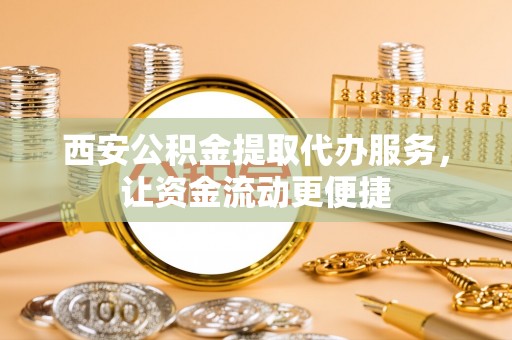 鄂托克前旗西安公积金提取代办服务，让资金流动更便捷