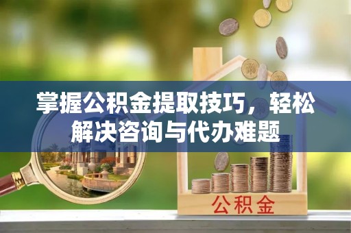 鄂托克前旗掌握公积金提取技巧，轻松解决咨询与代办难题