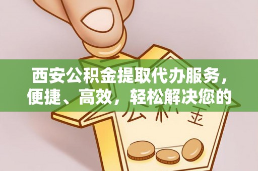 鄂托克前旗西安公积金提取代办服务，便捷、高效，轻松解决您的资金需求