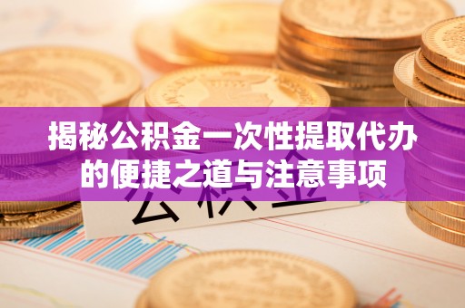 鄂托克前旗揭秘公积金一次性提取代办的便捷之道与注意事项