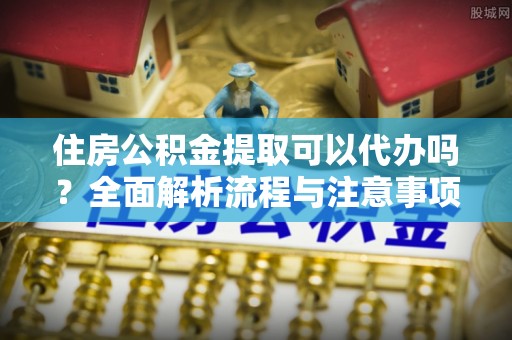 鄂托克前旗住房公积金提取可以代办吗？全面解析流程与注意事项