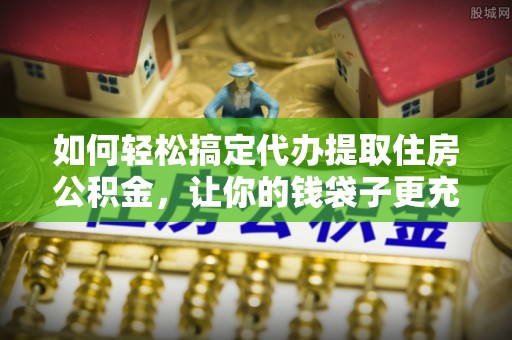 鄂托克前旗如何轻松搞定代办提取住房公积金，让你的钱袋子更充实